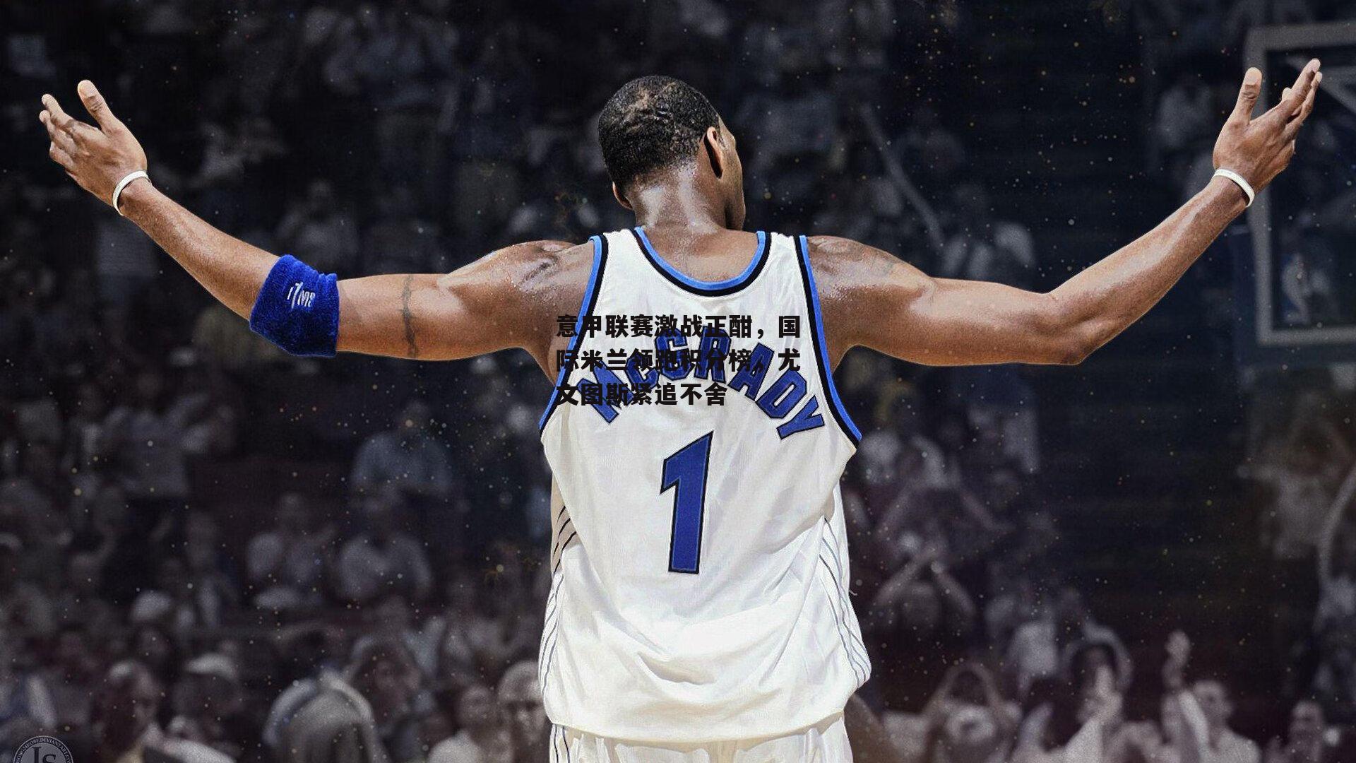 意甲联赛激战正酣，国际米兰领跑积分榜，尤文图斯紧追不舍