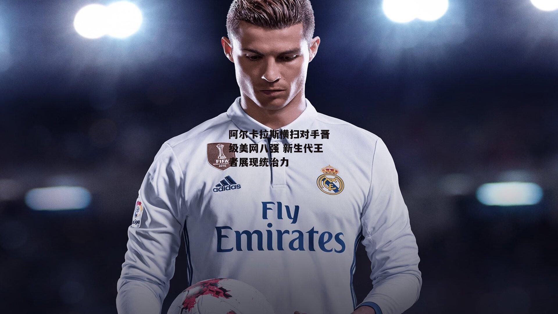 阿尔卡拉斯横扫对手晋级美网八强 新生代王者展现统治力